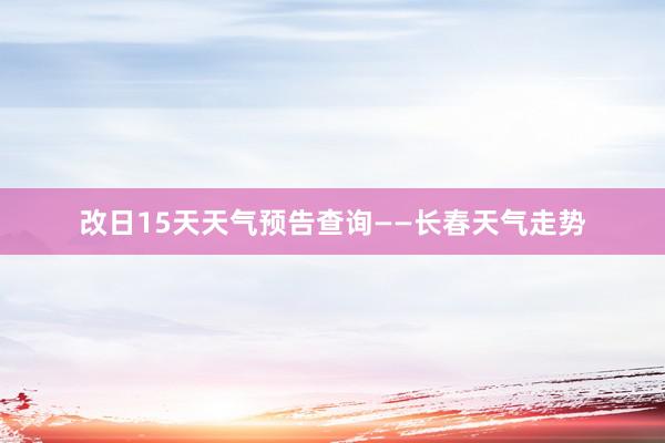 改日15天天气预告查询——长春天气走势