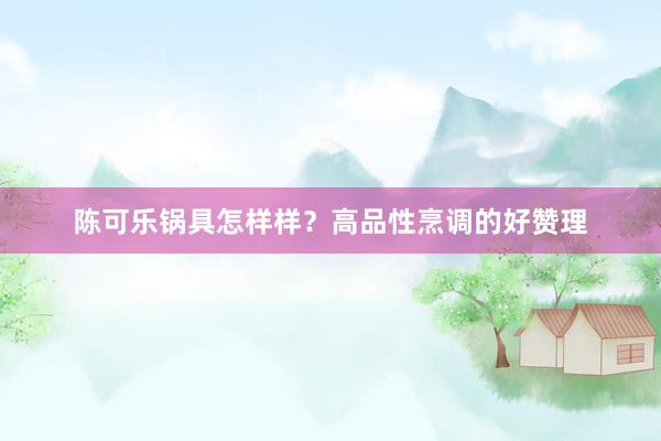 陈可乐锅具怎样样？高品性烹调的好赞理