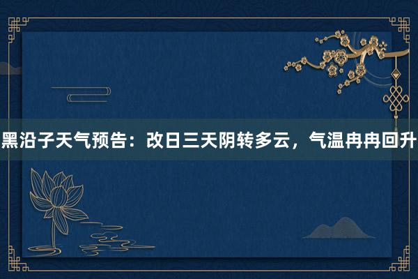 黑沿子天气预告：改日三天阴转多云，气温冉冉回升